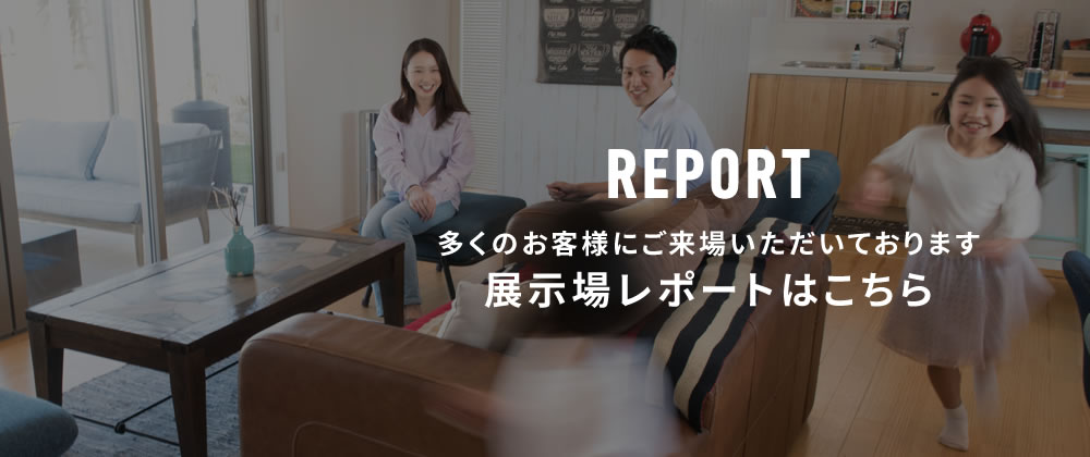 多くのお客様にご来場いただいております展示場レポートはこちら