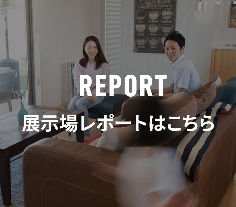 多くのお客様にご来場いただいております展示場レポートはこちら