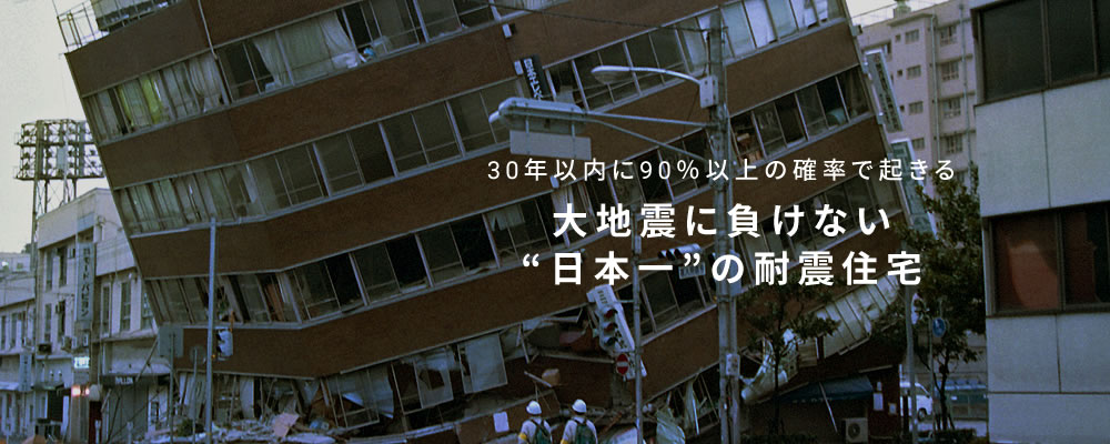 30年以内に90％以上の確率で起きる大地震に負けない日本一の耐震住宅