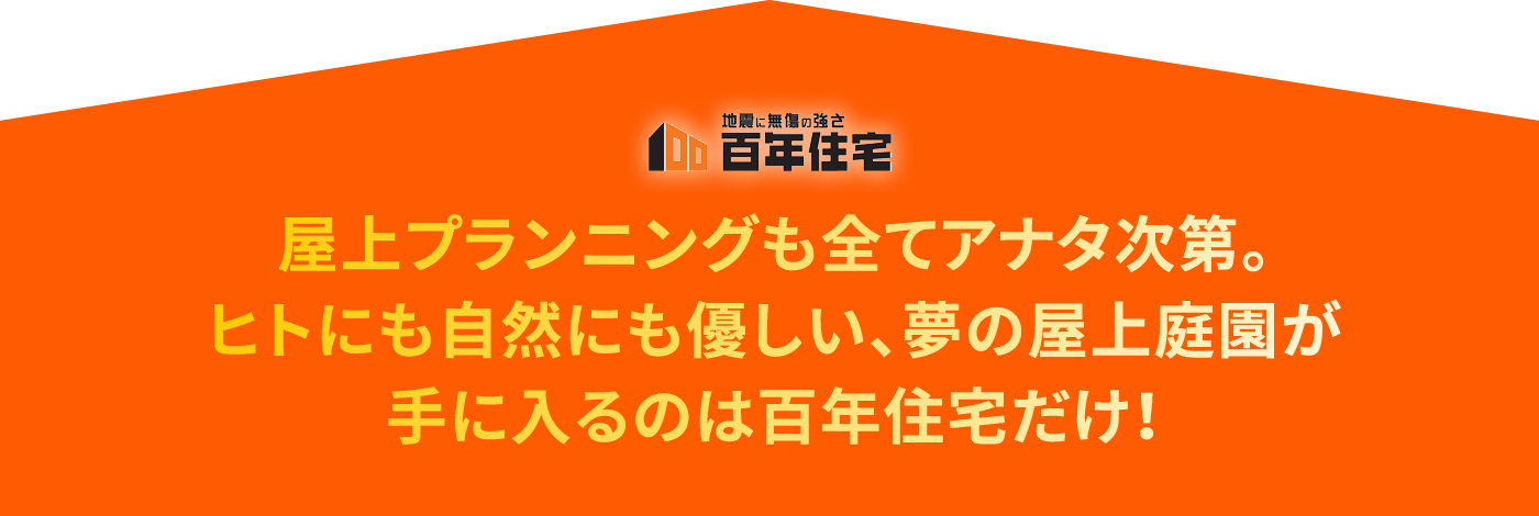 屋上プランニングも全てアナタ次第。ヒトにも自然にも優しい、夢の屋上庭園が手に入るのは百年住宅だけ！