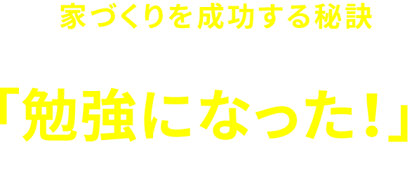 全国で家づくりを成功する秘訣が一度に学べますので、ご来場頂いた多くのお客様に「勉強になった!」と大変ご満足頂いています。
