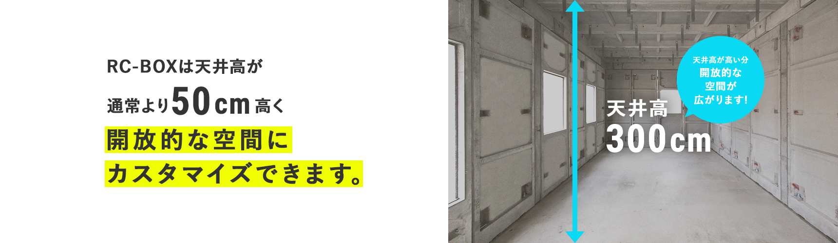RC-BOXは天井高が通常より50㎝高く開放的な空間にカスタマイズできます。 天井高300cm 天井高が高い分開放的な空間が広がります!