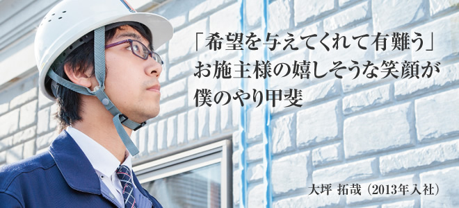 「希望を与えてくれて有難う」お施主様の嬉しそうな笑顔が僕のやり甲斐　大坪 拓哉（2013年入社）