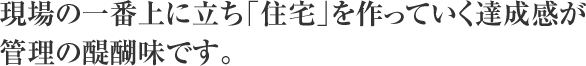 現場の一番上に立ち「住宅」を作っていく達成感が管理の醍醐味です。