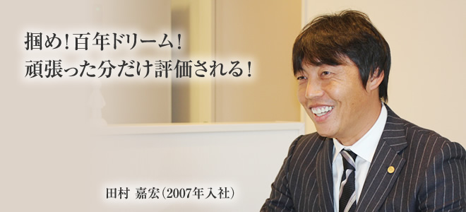 掴め！百年ドリーム！頑張った分だけ評価される！　田村 嘉宏（2007年入社）