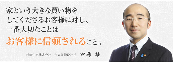 家という大きな買い物をしてくださるお客様に対し、一番大切なことはお客様に信頼されること。百年住宅株式会社 代表取締役社長 中嶋　雄